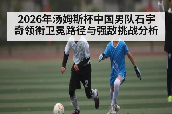 2026年汤姆斯杯中国男队石宇奇领衔卫冕路径与强敌挑战分析 - MANGO SPORT